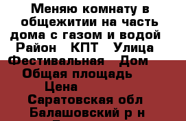 Меняю комнату в общежитии на часть дома с газом и водой › Район ­ КПТ › Улица ­ Фестивальная › Дом ­ 21 › Общая площадь ­ 12 › Цена ­ 370 000 - Саратовская обл., Балашовский р-н, Балашов г. Недвижимость » Другое   . Саратовская обл.